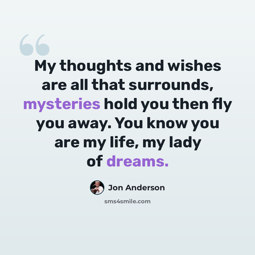 “My thoughts and wishes are all that surrounds, mysteries hold you then fly you away. You know you are my life, my lady of dreams.” quote by Jon Anderson