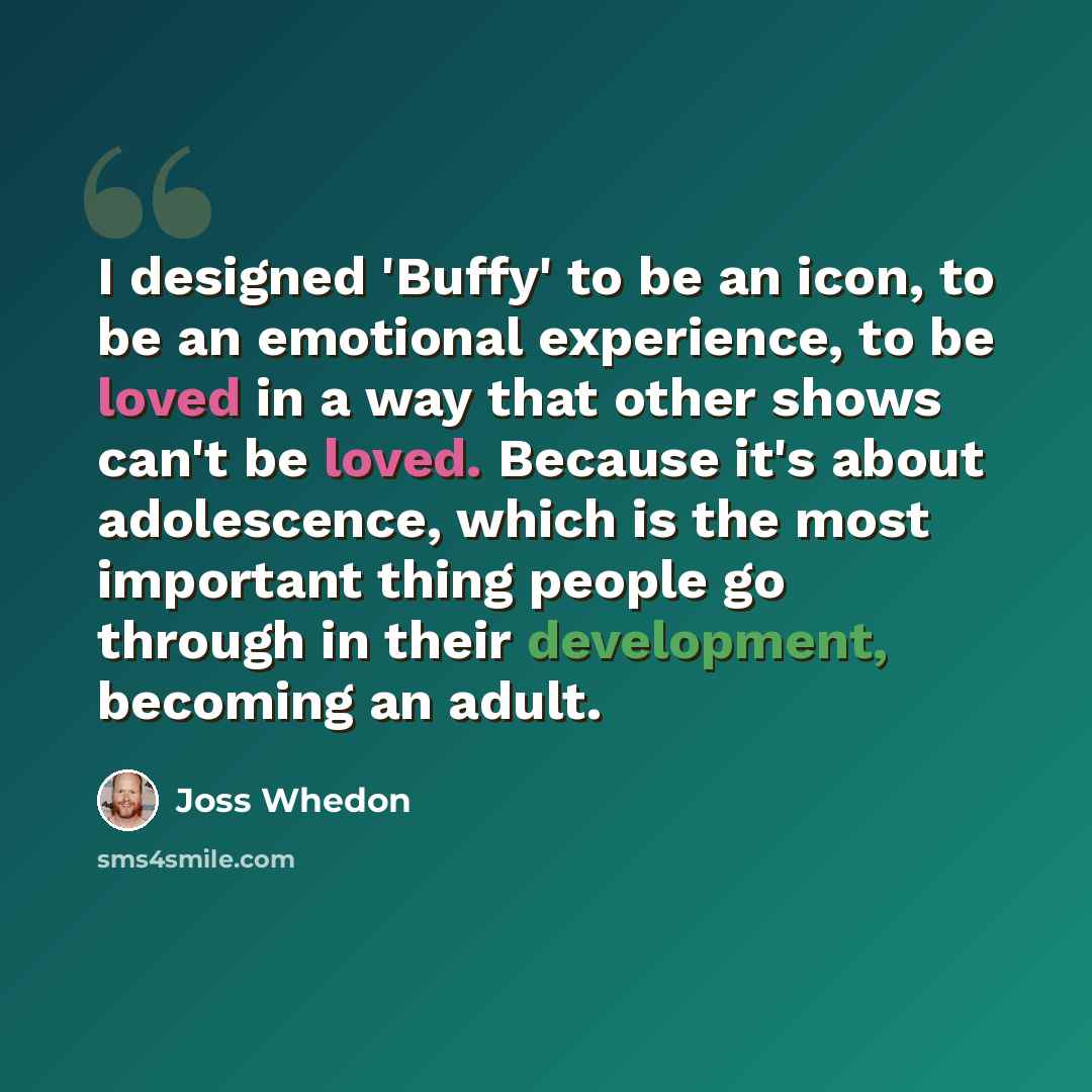 “I designed 'Buffy' to be an icon, to be an emotional experience, to be loved in a way that other shows can't be loved. Because it's about adolescence, which is the most important thing people go through in their development, becoming an adult.” quote by Joss Whedon