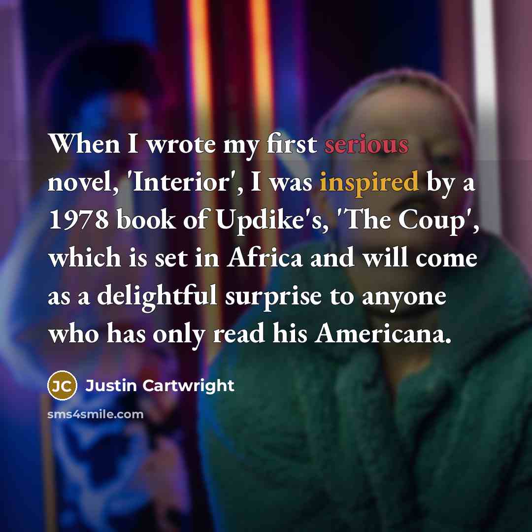 “When I wrote my first serious novel, 'Interior', I was inspired by a 1978 book of Updike's, 'The Coup', which is set in Africa and will come as a delightful surprise to anyone who has only read his Americana.” quote by Justin Cartwright