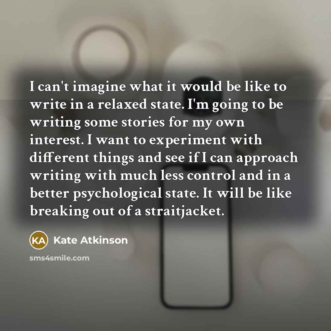 “I can't imagine what it would be like to write in a relaxed state. I'm going to be writing some stories for my own interest. I want to experiment with different things and see if I can approach writing with much less control and in a better psychological state. It will be like breaking out of a…” quote by Kate Atkinson