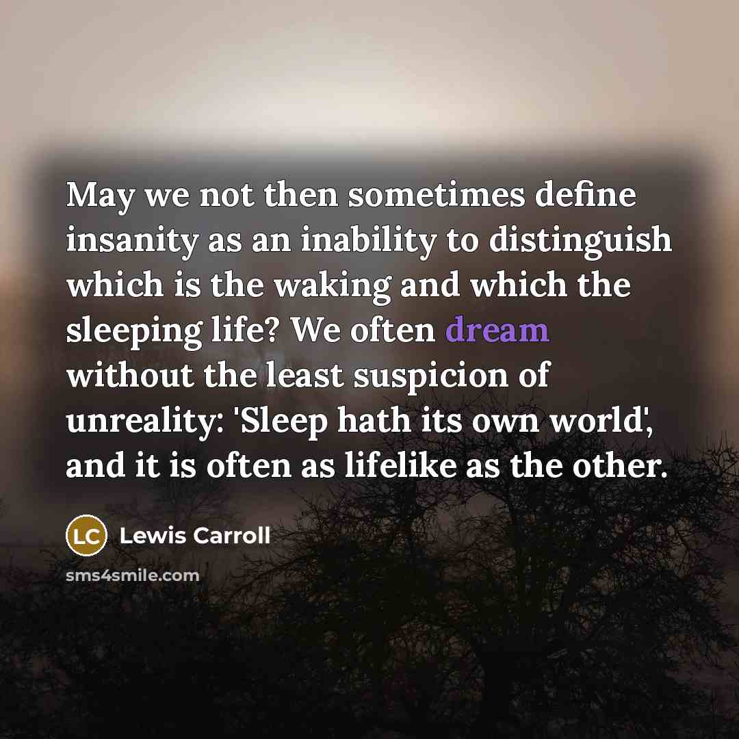 “May we not then sometimes define insanity as an inability to distinguish which is the waking and which the sleeping life? We often dream without the least suspicion of unreality: 'Sleep hath its own world', and it is often as lifelike as the other.” quote by Lewis Carroll
