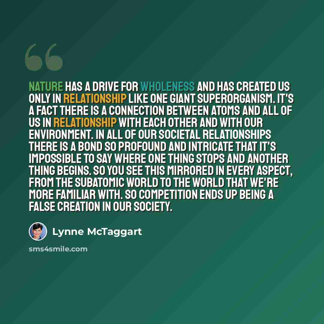 “Nature has a drive for wholeness and has created us only in relationship like one giant superorganism. It's a fact there is a connection between atoms and all of us in relationship with each other and with our environment. In all of our societal relationships there is a bond so profound and…” quote by Lynne McTaggart
