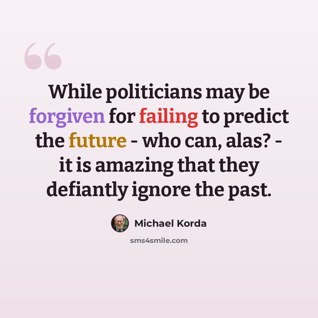 “While politicians may be forgiven for failing to predict the future - who can, alas? - it is amazing that they defiantly ignore the past.” quote by Michael Korda