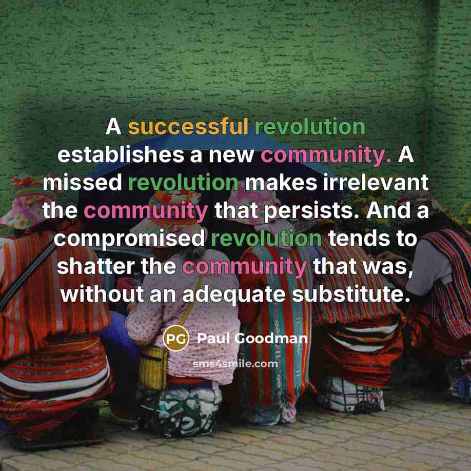 “A successful revolution establishes a new community. A missed revolution makes irrelevant the community that persists. And a compromised revolution tends to shatter the community that was, without an adequate substitute.” quote by Paul Goodman