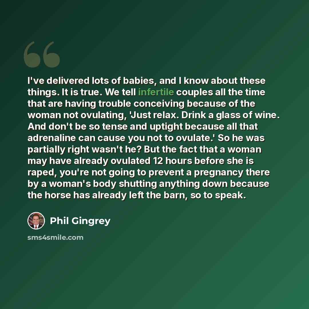 “I've delivered lots of babies, and I know about these things. It is true. We tell infertile couples all the time that are having trouble conceiving because of the woman not ovulating, 'Just relax. Drink a glass of wine. And don't be so tense and uptight because all that adrenaline can cause you…” quote by Phil Gingrey