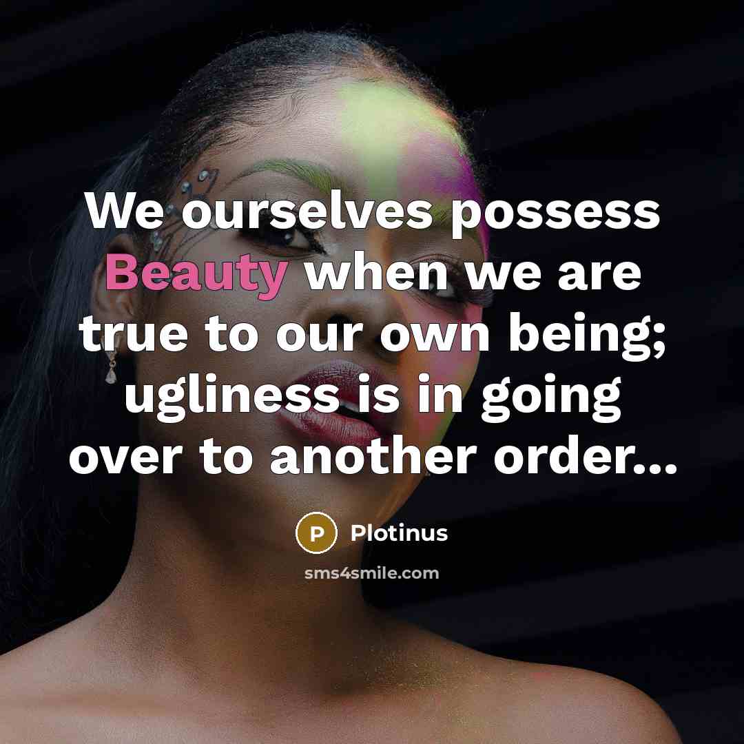 “We ourselves possess Beauty when we are true to our own being; ugliness is in going over to another order...” quote by Plotinus