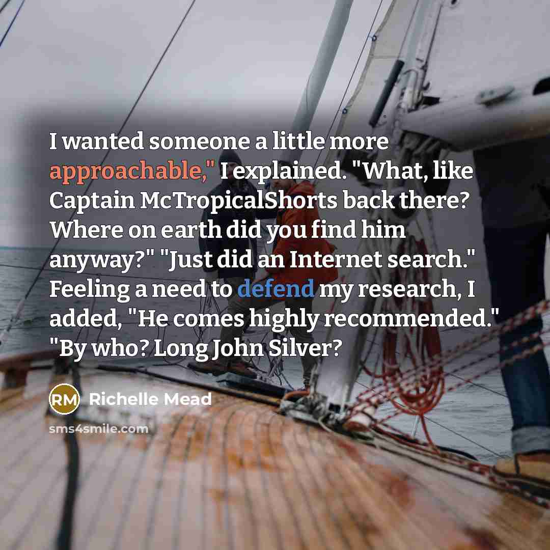 “I wanted someone a little more approachable," I explained. "What, like Captain McTropicalShorts back there? Where on earth did you find him anyway?" "Just did an Internet search." Feeling a need to defend my research, I added, "He comes highly recommended." "By who? Long John Silver?” quote by Richelle Mead