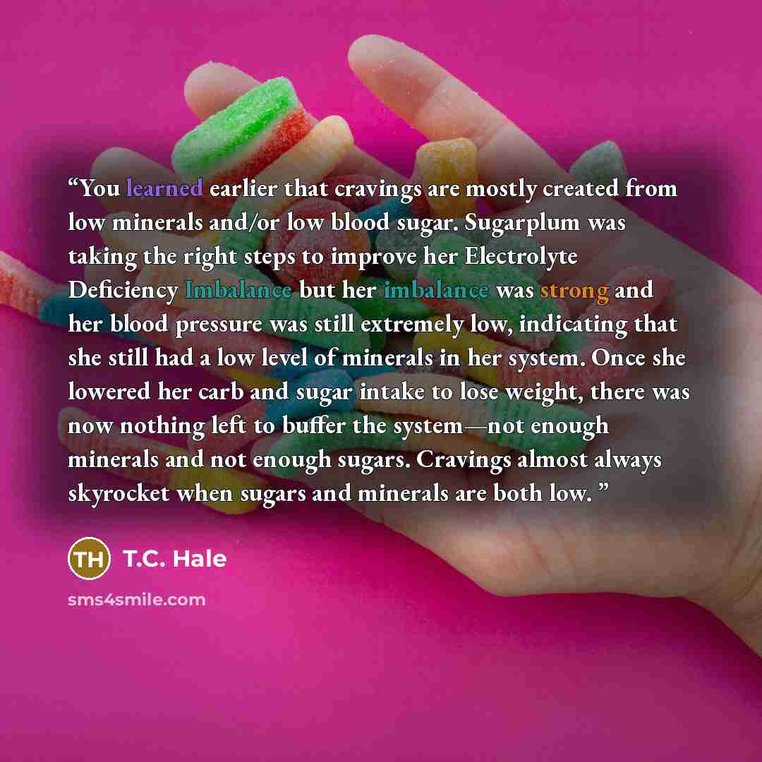 “You learned earlier that cravings are mostly created from low minerals and/or low blood sugar. Sugarplum was taking the right steps to improve her Electrolyte Deficiency Imbalance but her imbalance was strong and her blood pressure was still extremely low, indicating that she still had a low level…” quote by T.C. Hale