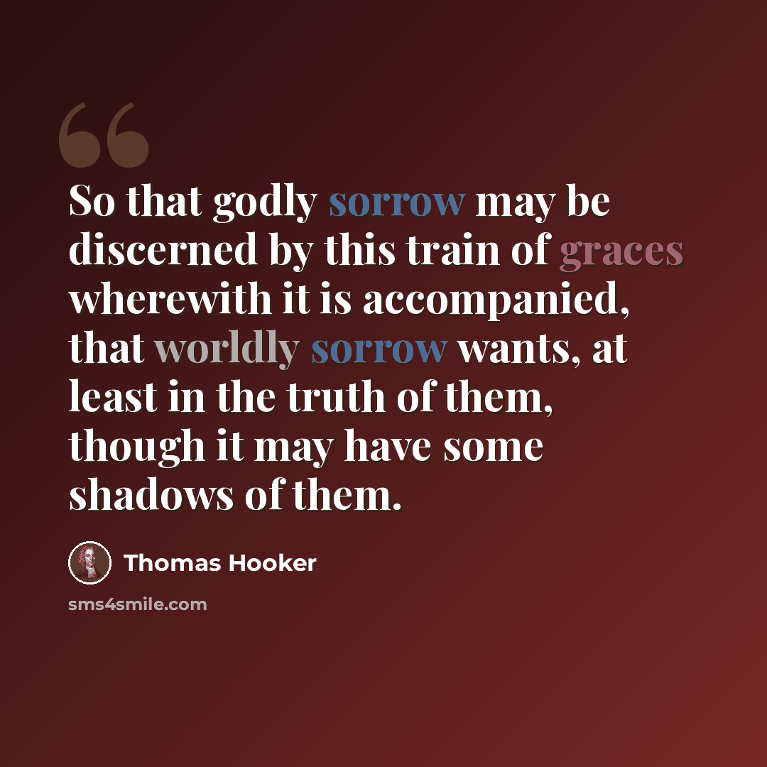 “So that godly sorrow may be discerned by this train of graces wherewith it is accompanied, that worldly sorrow wants, at least in the truth of them, though it may have some shadows of them.” quote by Thomas Hooker