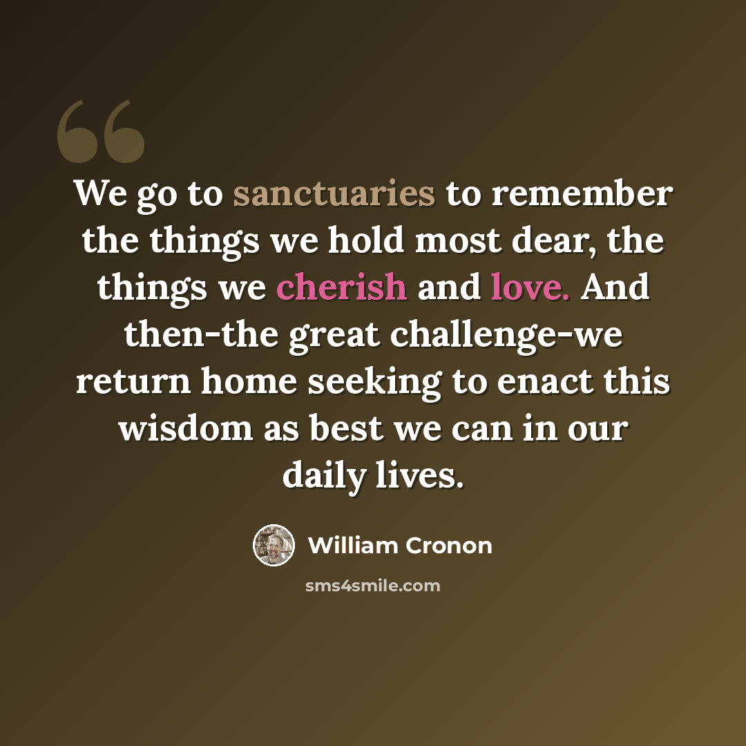 “We go to sanctuaries to remember the things we hold most dear, the things we cherish and love. And then-the great challenge-we return home seeking to enact this wisdom as best we can in our daily lives.” quote by William Cronon