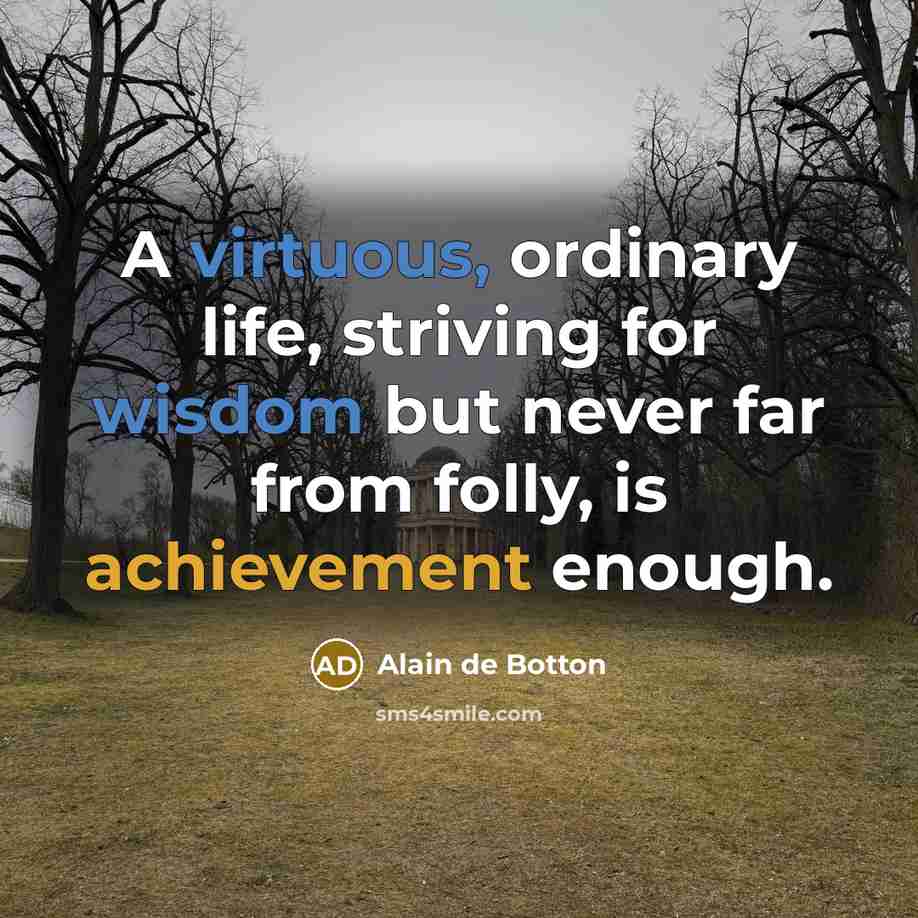 “A virtuous, ordinary life, striving for wisdom but never far from folly, is achievement enough.” quote by Alain de Botton
