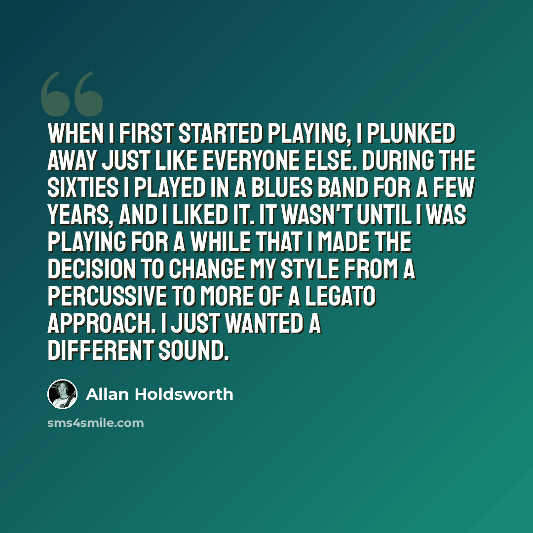 “When I first started playing, I plunked away just like everyone else. During the Sixties I played in a blues band for a few years, and I liked it. It wasn't until I was playing for a while that I made the decision to change my style from a percussive to more of a legato approach. I just wanted a…” quote by Allan Holdsworth