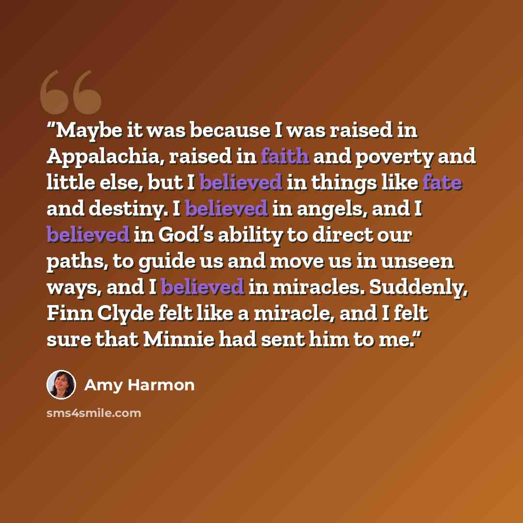 “Maybe it was because I was raised in Appalachia, raised in faith and poverty and little else, but I believed in things like fate and destiny. I believed in angels, and I believed in God’s ability to direct our paths, to guide us and move us in unseen ways, and I believed in miracles. Suddenly…” quote by Amy Harmon