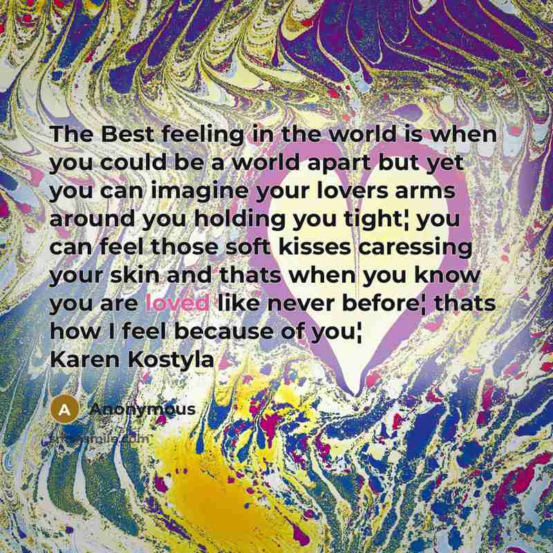 “The Best feeling in the world is when you could be a world apart but yet you can imagine your lovers arms around you holding you tight¦ you can feel those soft kisses caressing your skin and thats when you know you are loved like never before¦ thats how I feel because of you¦ Karen Kostyla” quote by Anonymous
