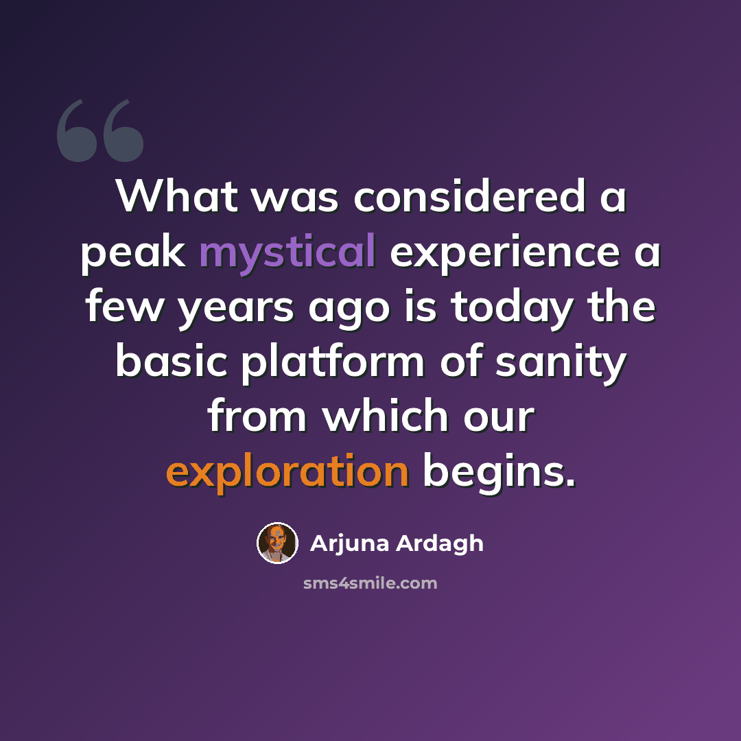 “What was considered a peak mystical experience a few years ago is today the basic platform of sanity from which our exploration begins.” quote by Arjuna Ardagh