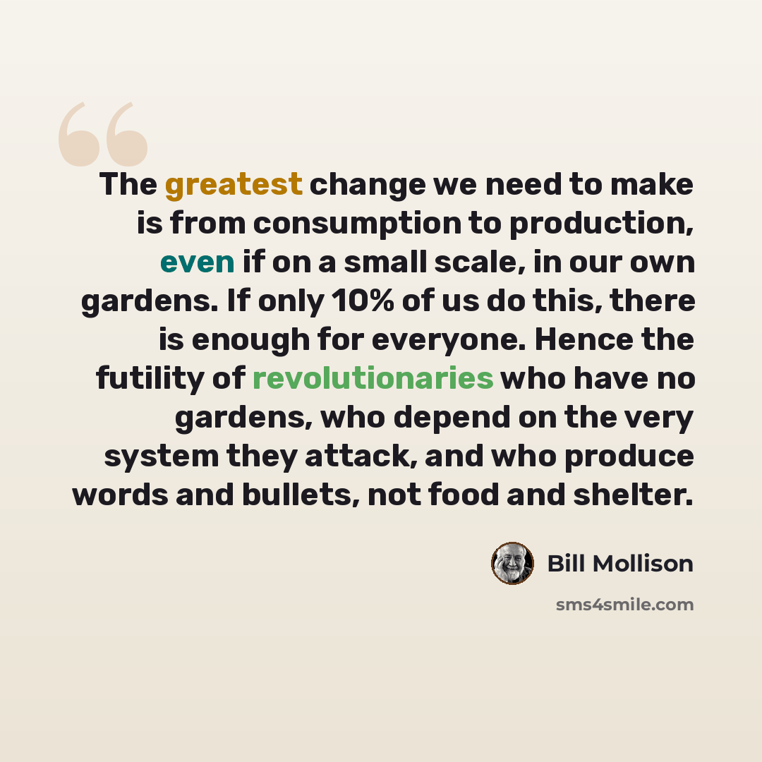 “The greatest change we need to make is from consumption to production, even if on a small scale, in our own gardens. If only 10% of us do this, there is enough for everyone. Hence the futility of revolutionaries who have no gardens, who depend on the very system they attack, and who produce words…” quote by Bill Mollison