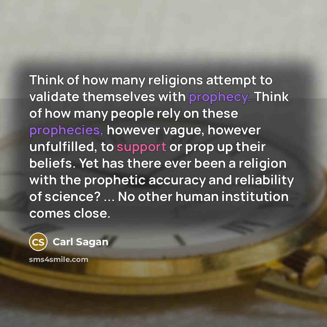 “Think of how many religions attempt to validate themselves with prophecy. Think of how many people rely on these prophecies, however vague, however unfulfilled, to support or prop up their beliefs. Yet has there ever been a religion with the prophetic accuracy and reliability of science? ... No…” quote by Carl Sagan