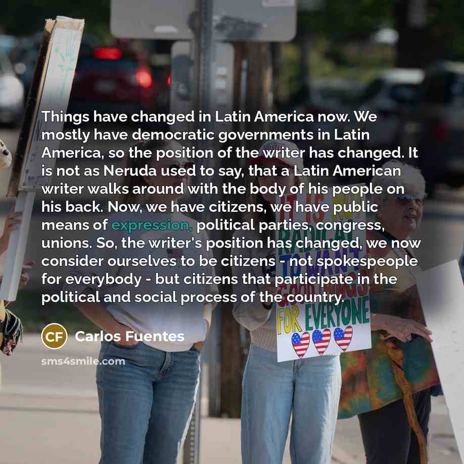 “Things have changed in Latin America now. We mostly have democratic governments in Latin America, so the position of the writer has changed. It is not as Neruda used to say, that a Latin American writer walks around with the body of his people on his back. Now, we have citizens, we have public…” quote by Carlos Fuentes