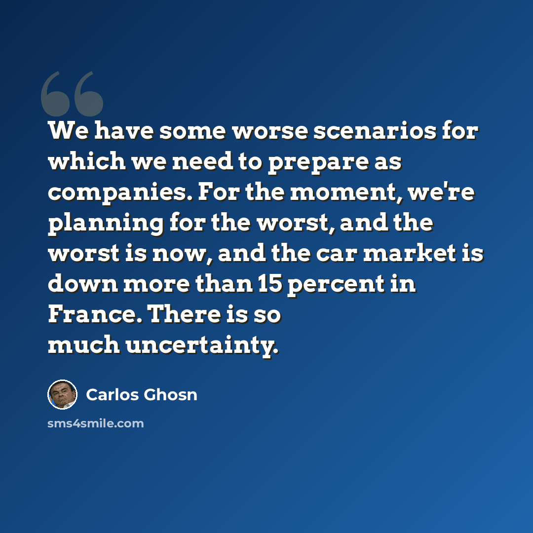 “We have some worse scenarios for which we need to prepare as companies. For the moment, we're planning for the worst, and the worst is now, and the car market is down more than 15 percent in France. There is so much uncertainty.” quote by Carlos Ghosn