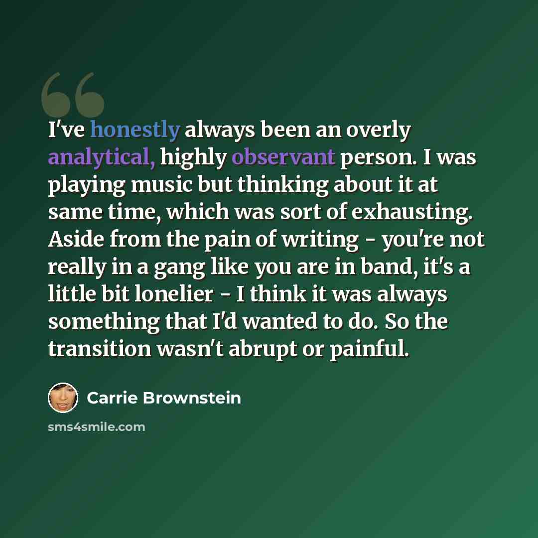 “I've honestly always been an overly analytical, highly observant person. I was playing music but thinking about it at same time, which was sort of exhausting. Aside from the pain of writing - you're not really in a gang like you are in band, it's a little bit lonelier - I think it was always…” quote by Carrie Brownstein