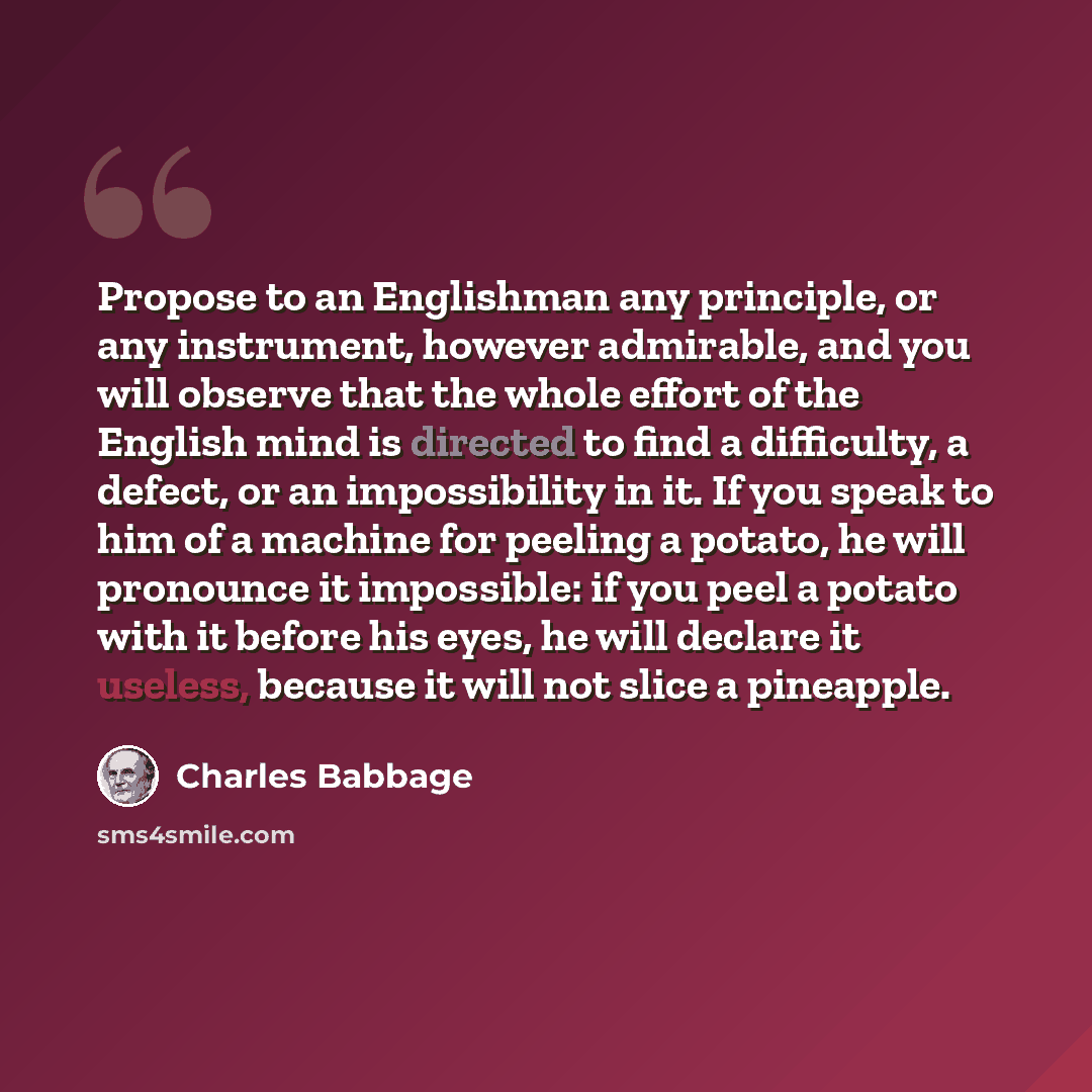 “Propose to an Englishman any principle, or any instrument, however admirable, and you will observe that the whole effort of the English mind is directed to find a difficulty, a defect, or an impossibility in it. If you speak to him of a machine for peeling a potato, he will pronounce it…” quote by Charles Babbage