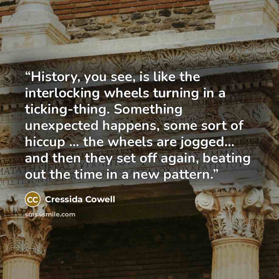 “History, you see, is like the interlocking wheels turning in a ticking-thing. Something unexpected happens, some sort of hiccup ... the wheels are jogged... and then they set off again, beating out the time in a new pattern.” quote by Cressida Cowell