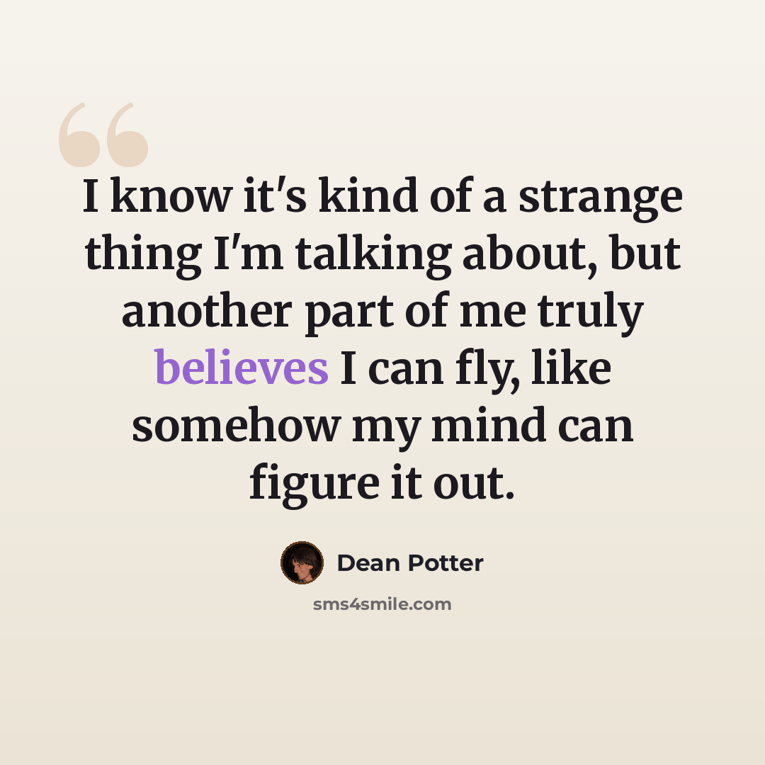 “I know it's kind of a strange thing I'm talking about, but another part of me truly believes I can fly, like somehow my mind can figure it out.” quote by Dean Potter