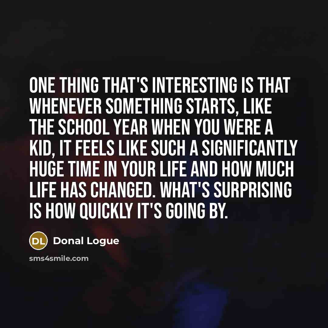 “One thing that's interesting is that whenever something starts, like the school year when you were a kid, it feels like such a significantly huge time in your life and how much life has changed. What's surprising is how quickly it's going by.” quote by Donal Logue