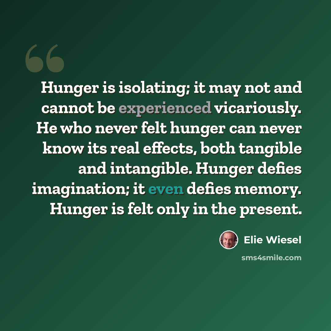 “Hunger is isolating; it may not and cannot be experienced vicariously. He who never felt hunger can never know its real effects, both tangible and intangible. Hunger defies imagination; it even defies memory. Hunger is felt only in the present.” quote by Elie Wiesel