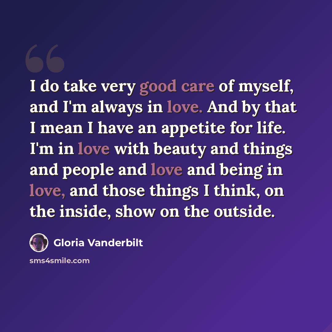 “I do take very good care of myself, and I'm always in love. And by that I mean I have an appetite for life. I'm in love with beauty and things and people and love and being in love, and those things I think, on the inside, show on the outside.” quote by Gloria Vanderbilt
