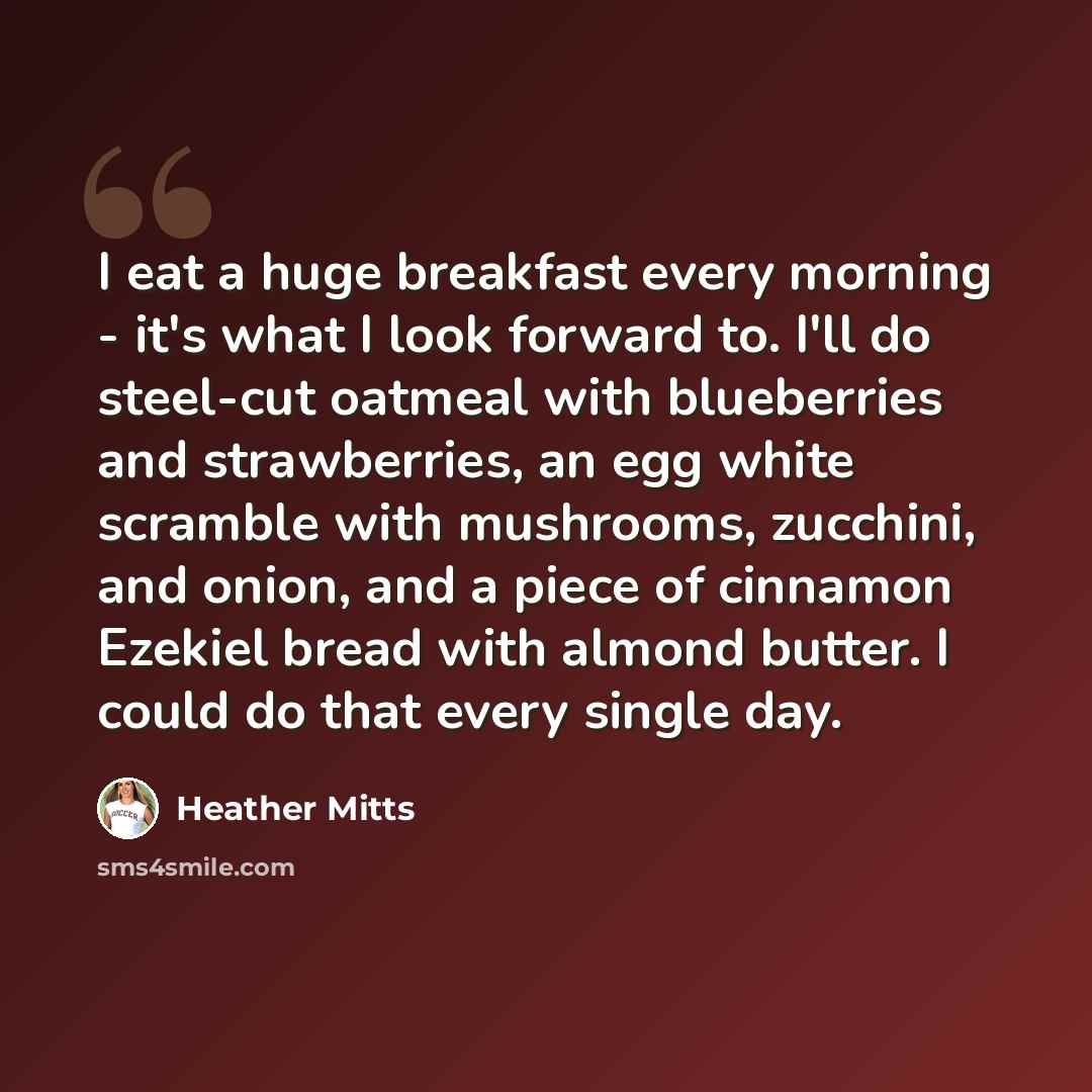 “I eat a huge breakfast every morning - it's what I look forward to. I'll do steel-cut oatmeal with blueberries and strawberries, an egg white scramble with mushrooms, zucchini, and onion, and a piece of cinnamon Ezekiel bread with almond butter. I could do that every single day.” quote by Heather Mitts