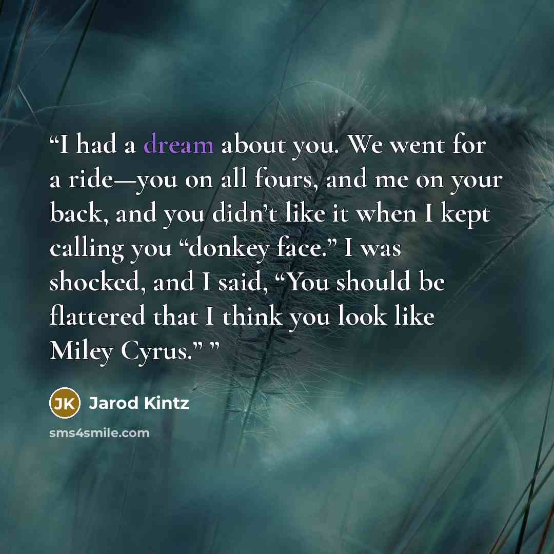 “I had a dream about you. We went for a ride—you on all fours, and me on your back, and you didn’t like it when I kept calling you “donkey face.” I was shocked, and I said, “You should be flattered that I think you look like Miley Cyrus.”” quote by Jarod Kintz