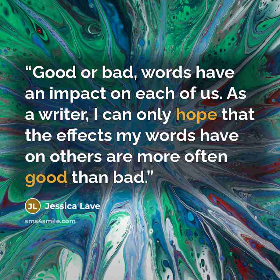 “Good or bad, words have an impact on each of us. As a writer, I can only hope that the effects my words have on others are more often good than bad.” quote by Jessica Lave