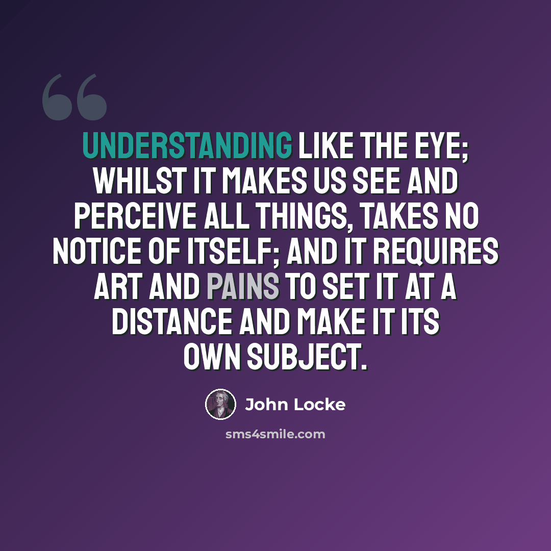 “Understanding like the eye; whilst it makes us see and perceive all things, takes no notice of itself; and it requires art and pains to set it at a distance and make it its own subject.” quote by John Locke