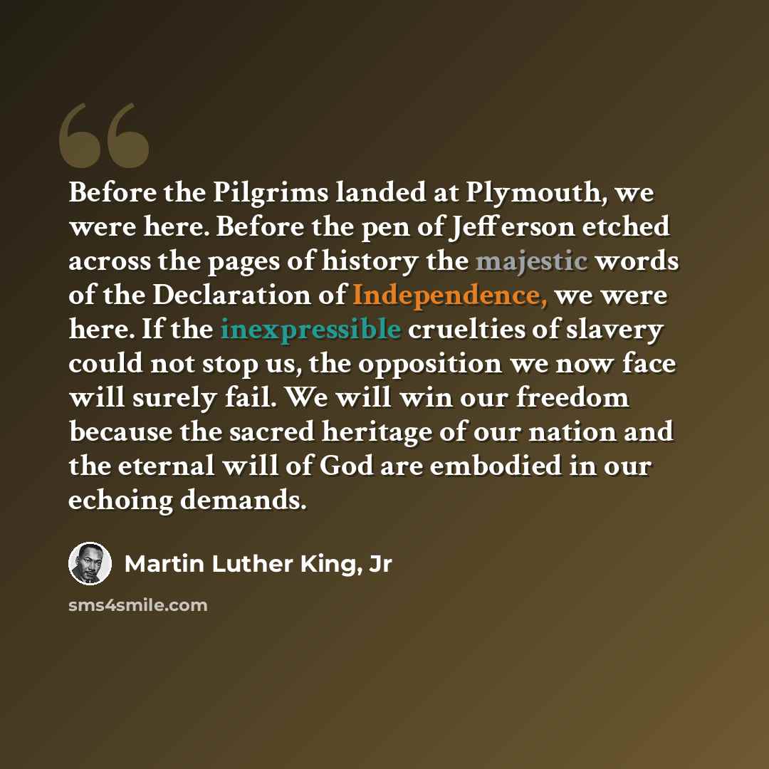 “Before the Pilgrims landed at Plymouth, we were here. Before the pen of Jefferson etched across the pages of history the majestic words of the Declaration of Independence, we were here. If the inexpressible cruelties of slavery could not stop us, the opposition we now face will surely fail. We…” quote by Martin Luther King, Jr