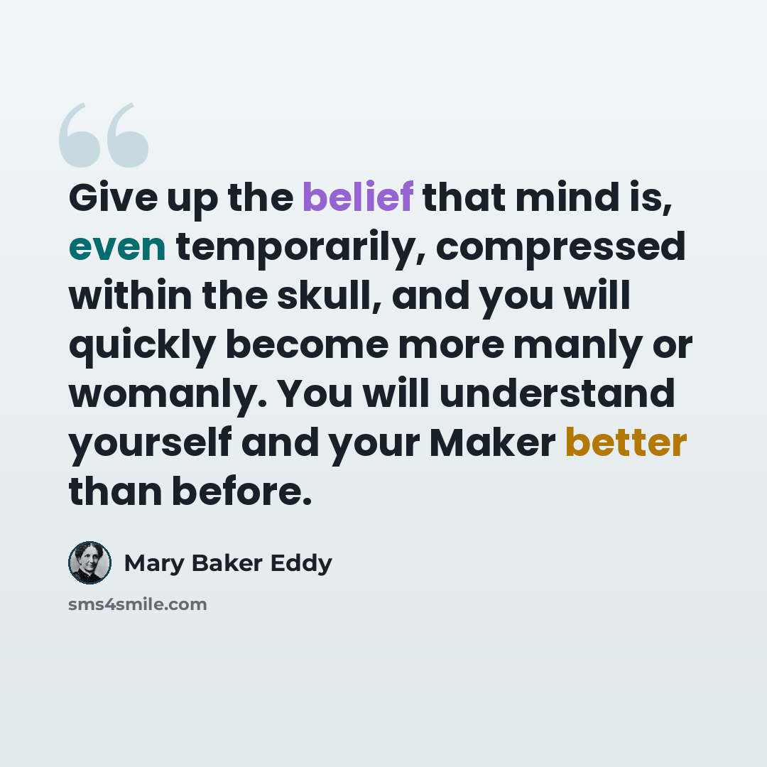 “Give up the belief that mind is, even temporarily, compressed within the skull, and you will quickly become more manly or womanly. You will understand yourself and your Maker better than before.” quote by Mary Baker Eddy