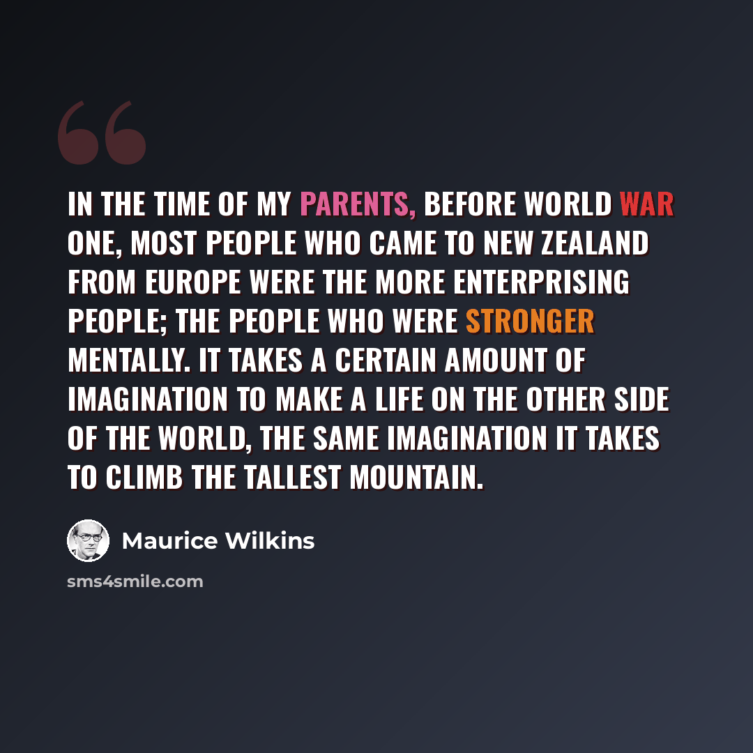 “In the time of my parents, before World War One, most people who came to New Zealand from Europe were the more enterprising people; the people who were stronger mentally. It takes a certain amount of imagination to make a life on the other side of the world, the same imagination it takes to climb…” quote by Maurice Wilkins