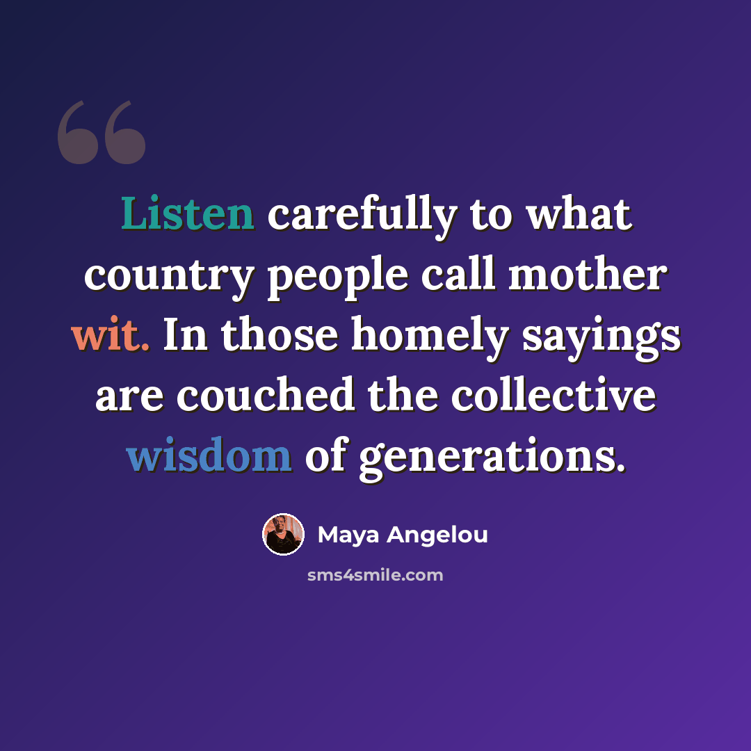“Listen carefully to what country people call mother wit. In those homely sayings are couched the collective wisdom of generations.” quote by Maya Angelou