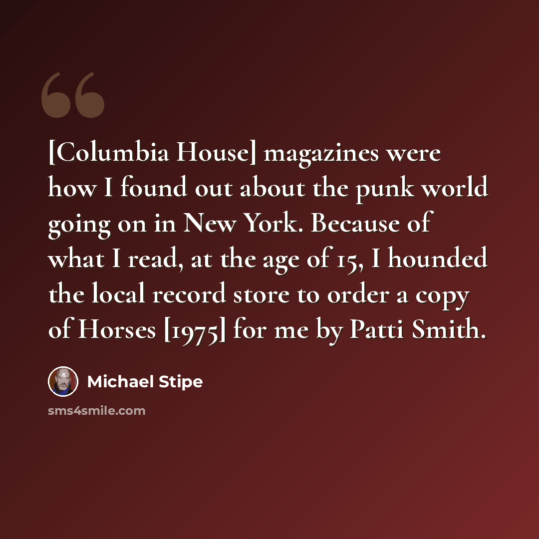 “[Columbia House] magazines were how I found out about the punk world going on in New York. Because of what I read, at the age of 15, I hounded the local record store to order a copy of Horses [1975] for me by Patti Smith.” quote by Michael Stipe