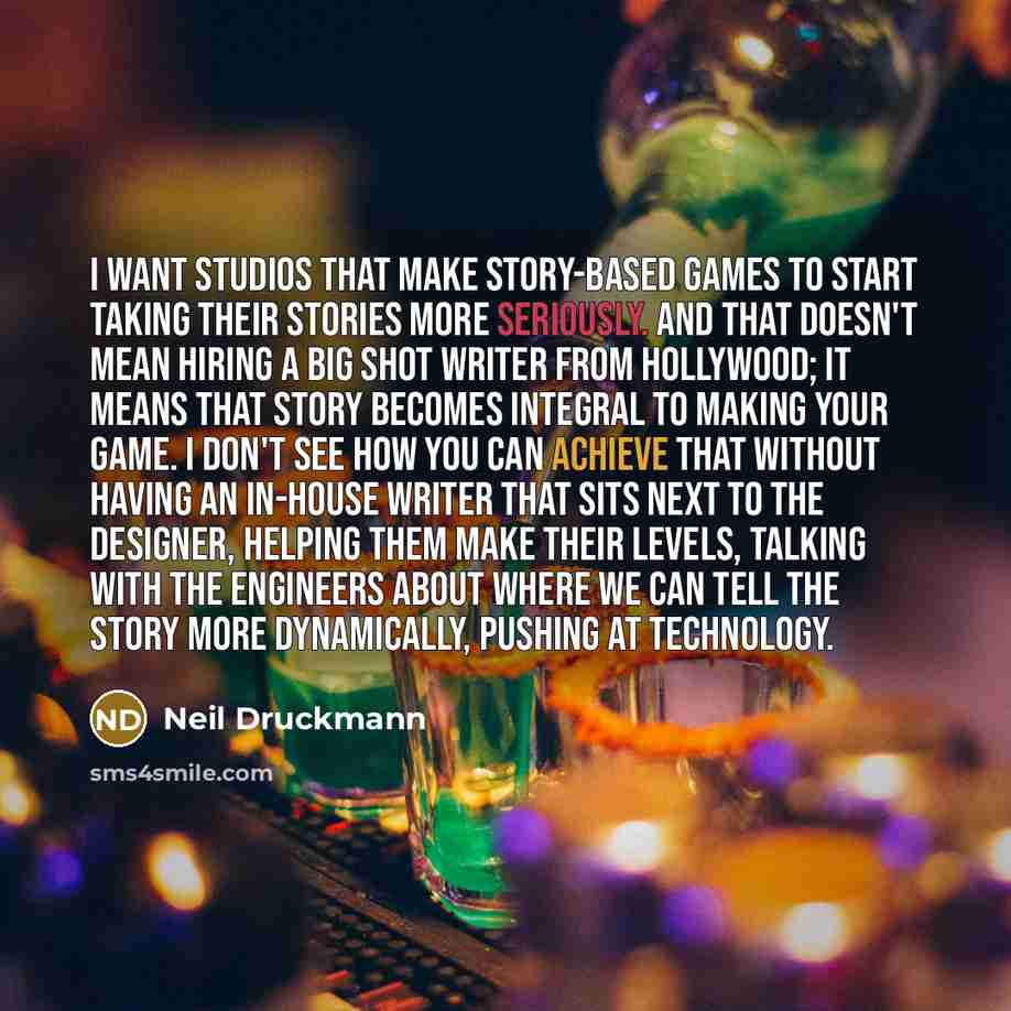 “I want studios that make story-based games to start taking their stories more seriously. And that doesn't mean hiring a big shot writer from Hollywood; it means that story becomes integral to making your game. I don't see how you can achieve that without having an in-house writer that sits next to…” quote by Neil Druckmann