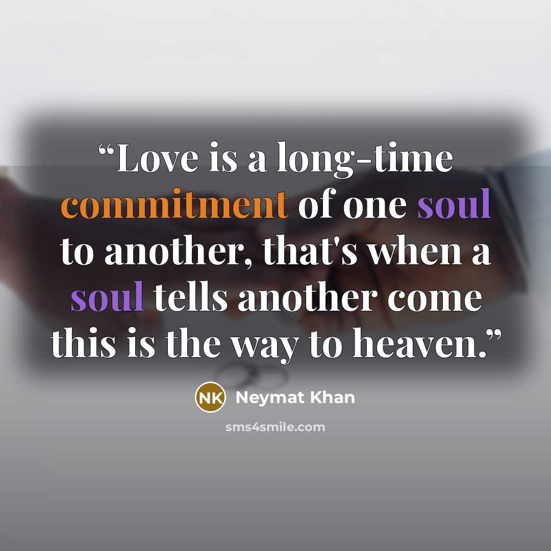 “Love is a long-time commitment of one soul to another, that's when a soul tells another come this is the way to heaven.” quote by Neymat Khan