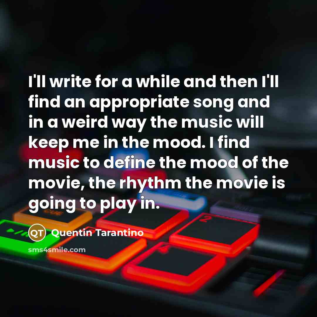 “I'll write for a while and then I'll find an appropriate song and in a weird way the music will keep me in the mood. I find music to define the mood of the movie, the rhythm the movie is going to play in.” quote by Quentin Tarantino