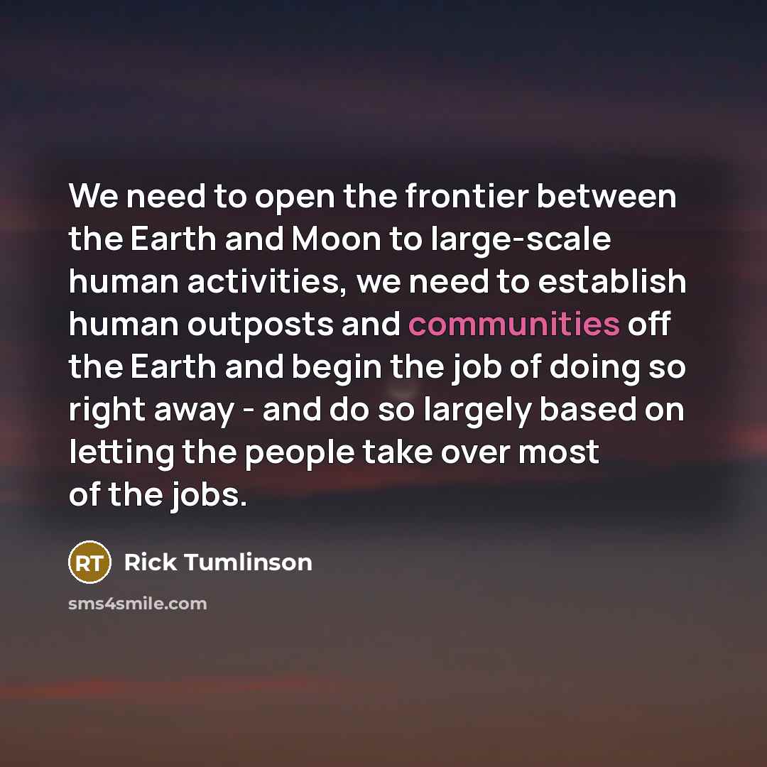 “We need to open the frontier between the Earth and Moon to large-scale human activities, we need to establish human outposts and communities off the Earth and begin the job of doing so right away - and do so largely based on letting the people take over most of the jobs.” quote by Rick Tumlinson