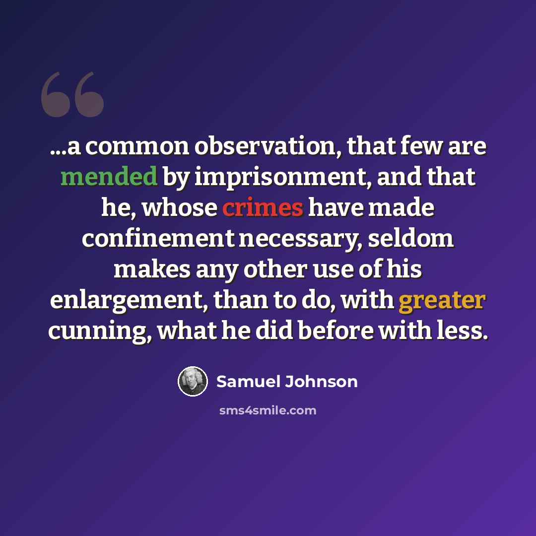 “...a common observation, that few are mended by imprisonment, and that he, whose crimes have made confinement necessary, seldom makes any other use of his enlargement, than to do, with greater cunning, what he did before with less.” quote by Samuel Johnson