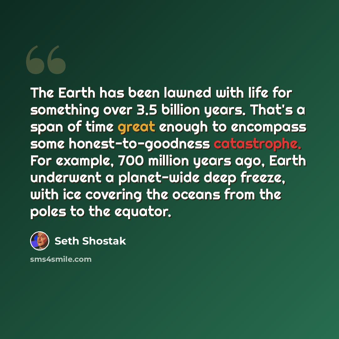 “The Earth has been lawned with life for something over 3.5 billion years. That's a span of time great enough to encompass some honest-to-goodness catastrophe. For example, 700 million years ago, Earth underwent a planet-wide deep freeze, with ice covering the oceans from the poles to the equator.” quote by Seth Shostak
