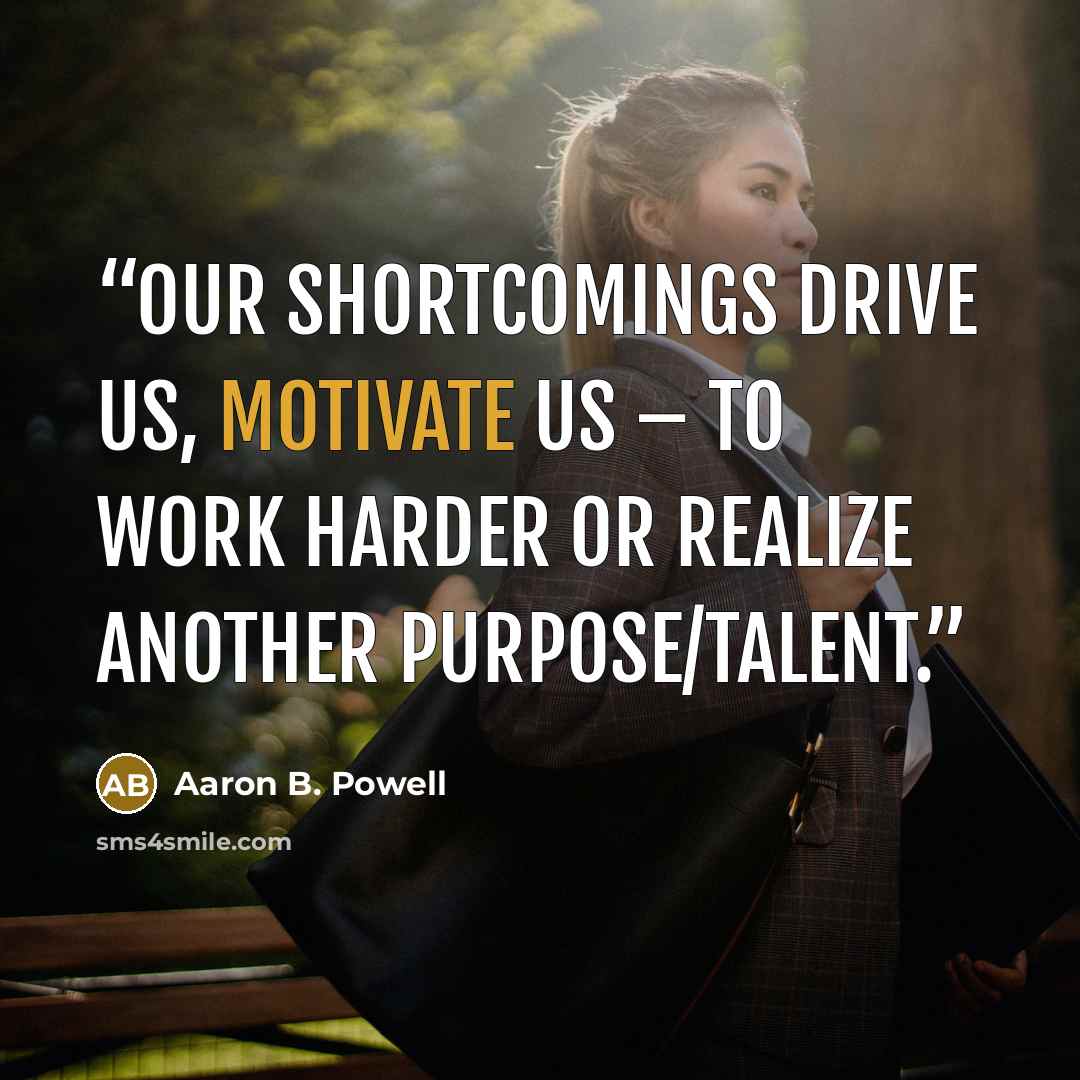 “Our shortcomings drive us, motivate us – to work harder or realize another purpose/talent.” quote by Aaron B. Powell