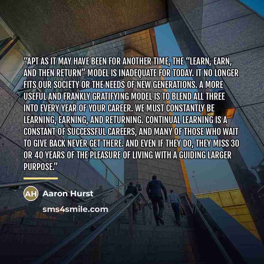 “Apt as it may have been for another time, the “learn, earn, and then return” model is inadequate for today. It no longer fits our society or the needs of new generations. A more useful and frankly gratifying model is to blend all three into every year of your career. We must constantly be…” quote by Aaron Hurst