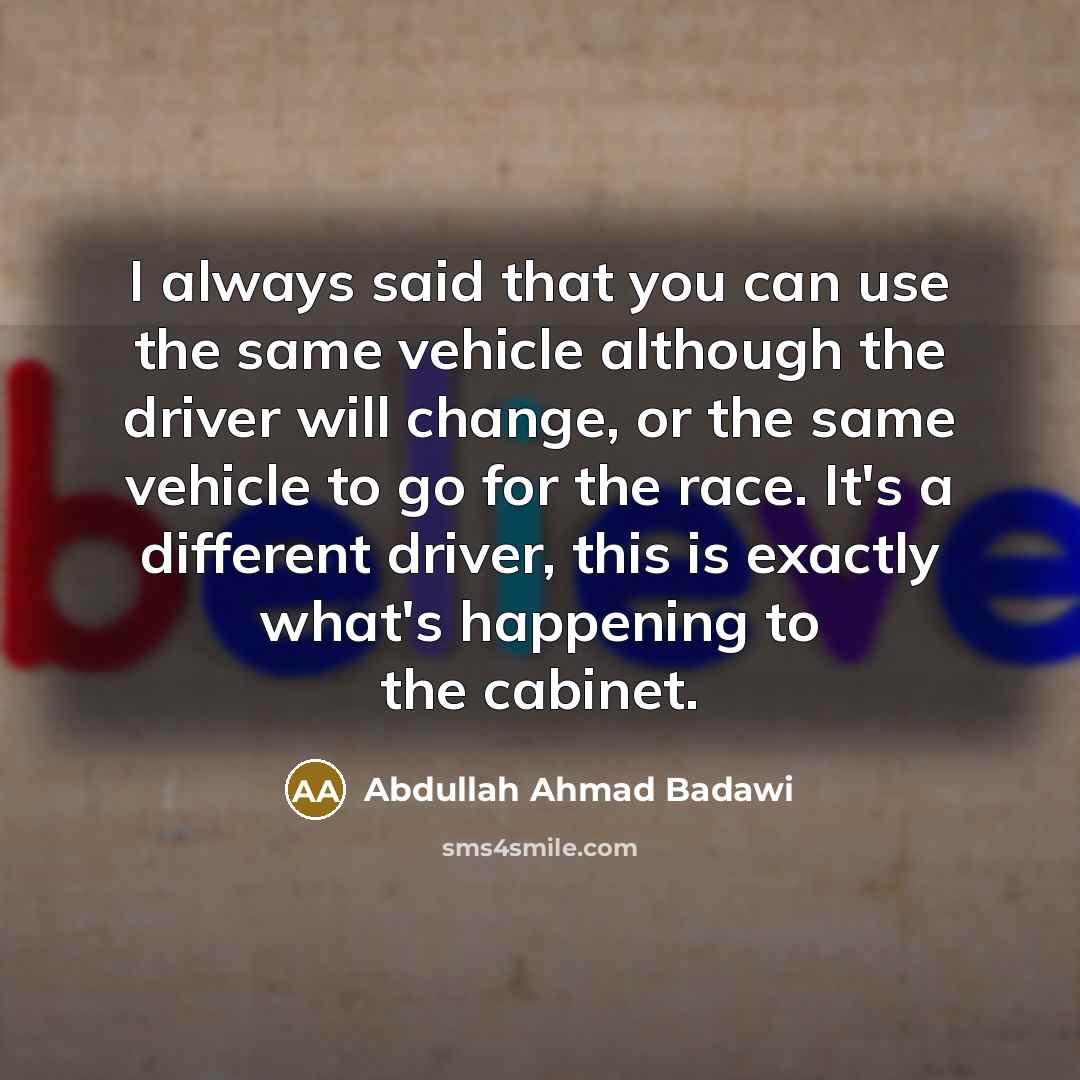 “I always said that you can use the same vehicle although the driver will change, or the same vehicle to go for the race. It's a different driver, this is exactly what's happening to the cabinet.” quote by Abdullah Ahmad Badawi