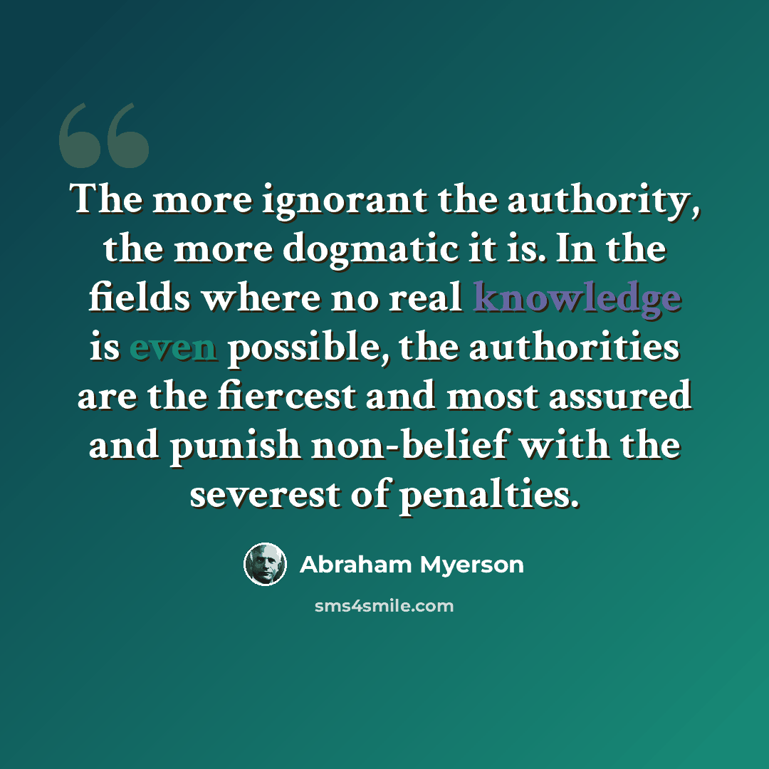 “The more ignorant the authority, the more dogmatic it is. In the fields where no real knowledge is even possible, the authorities are the fiercest and most assured and punish non-belief with the severest of penalties.” quote by Abraham Myerson
