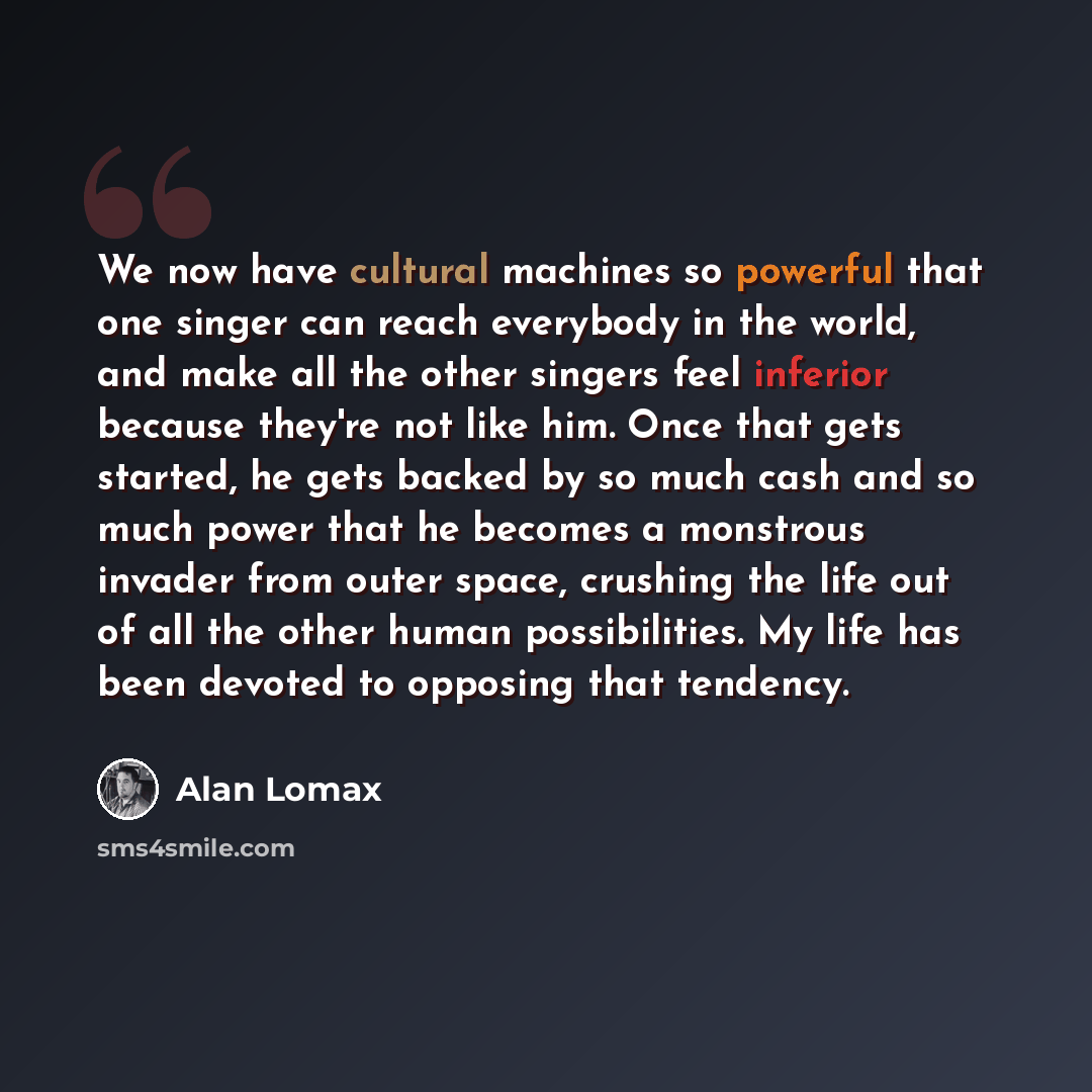 “We now have cultural machines so powerful that one singer can reach everybody in the world, and make all the other singers feel inferior because they're not like him. Once that gets started, he gets backed by so much cash and so much power that he becomes a monstrous invader from outer space…” quote by Alan Lomax